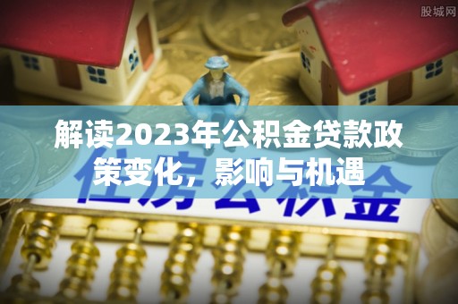 柳林解读2023年公积金贷款政策变化，影响与机遇