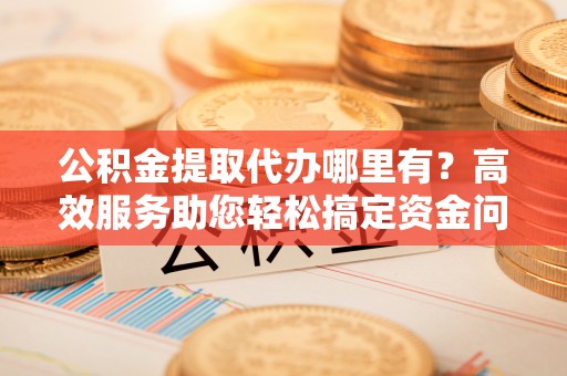 柳林公积金提取代办哪里有？高效服务助您轻松搞定资金问题
