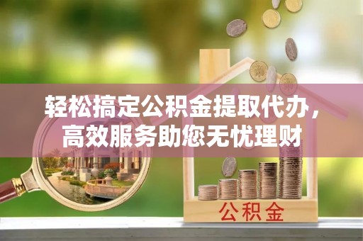 柳林轻松搞定公积金提取代办，高效服务助您无忧理财