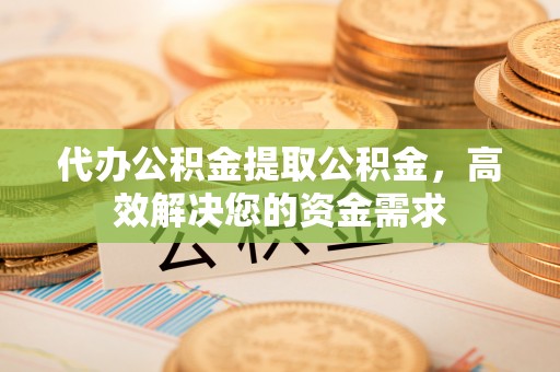 柳林代办公积金提取公积金，高效解决您的资金需求