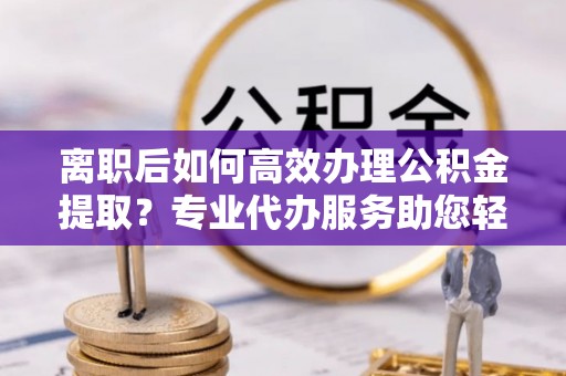 柳林离职后如何高效办理公积金提取？专业代办服务助您轻松搞定
