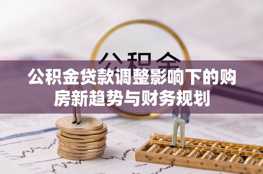 柳林公积金贷款调整影响下的购房新趋势与财务规划