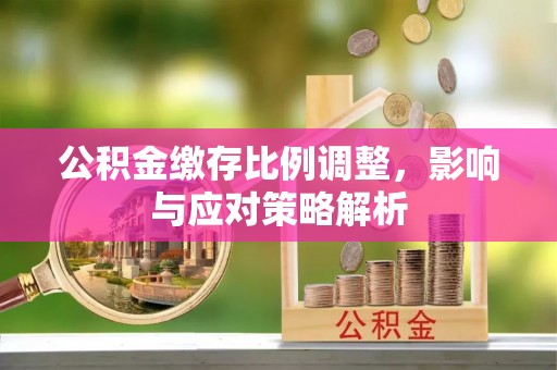 柳林公积金缴存比例调整，影响与应对策略解析