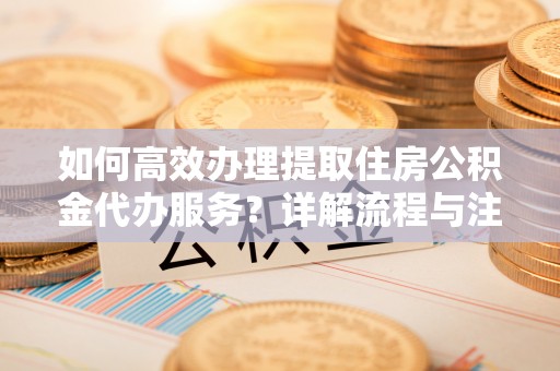 柳林如何高效办理提取住房公积金代办服务？详解流程与注意事项