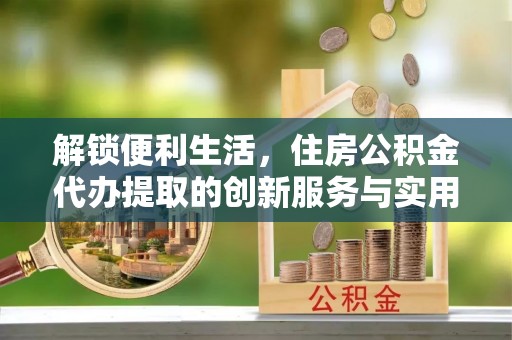 柳林解锁便利生活，住房公积金代办提取的创新服务与实用指南