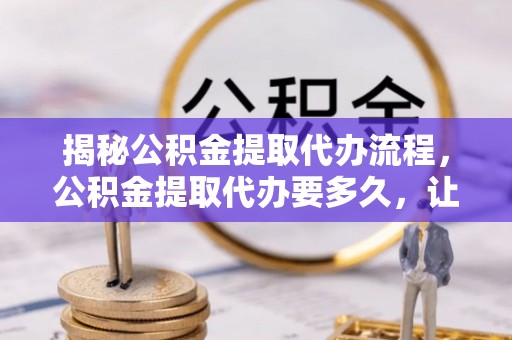 柳林揭秘公积金提取代办流程，公积金提取代办要多久，让你心中有数
