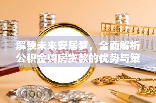 柳林解锁未来安居梦，全面解析公积金购房贷款的优势与策略