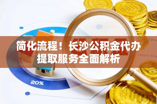 柳林简化流程！长沙公积金代办提取服务全面解析