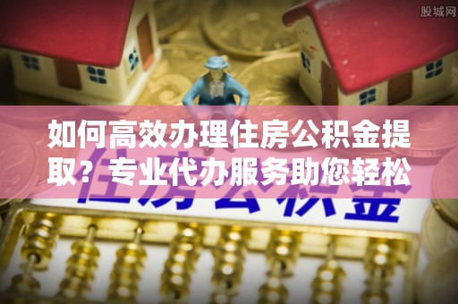 柳林如何高效办理住房公积金提取？专业代办服务助您轻松解决难题