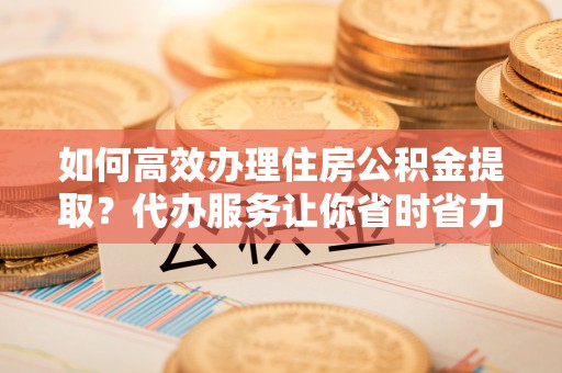 柳林如何高效办理住房公积金提取？代办服务让你省时省力