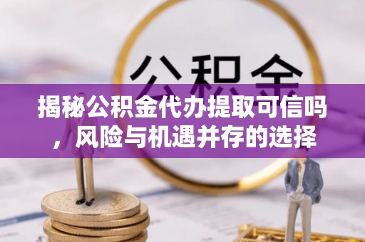 柳林揭秘公积金代办提取可信吗，风险与机遇并存的选择