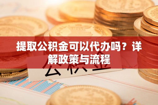 柳林提取公积金可以代办吗？详解政策与流程