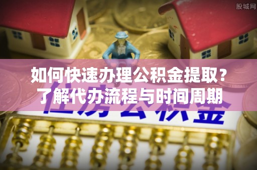 柳林如何快速办理公积金提取？了解代办流程与时间周期