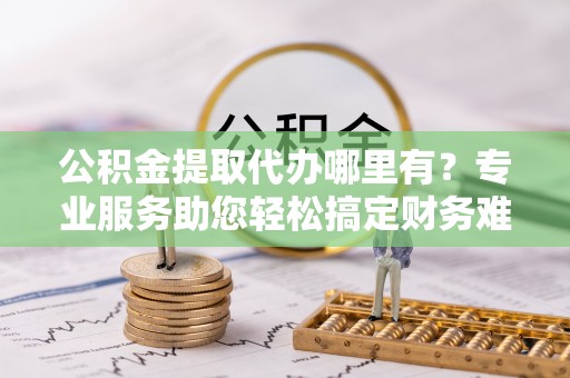 柳林公积金提取代办哪里有？专业服务助您轻松搞定财务难题