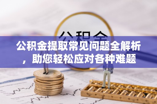 柳林公积金提取常见问题全解析，助您轻松应对各种难题