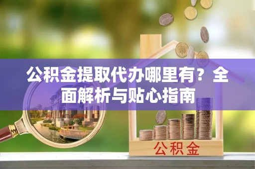 柳林公积金提取代办哪里有？全面解析与贴心指南