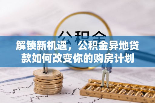 柳林解锁新机遇，公积金异地贷款如何改变你的购房计划