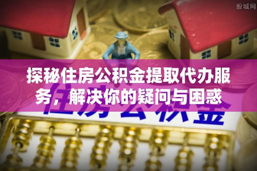 柳林探秘住房公积金提取代办服务，解决你的疑问与困惑