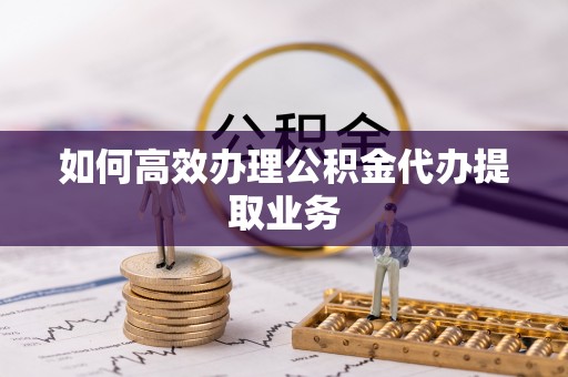 柳林如何高效办理公积金代办提取业务