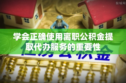 柳林学会正确使用离职公积金提取代办服务的重要性