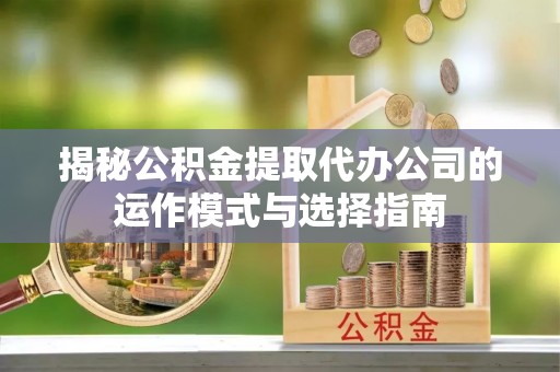 柳林揭秘公积金提取代办公司的运作模式与选择指南