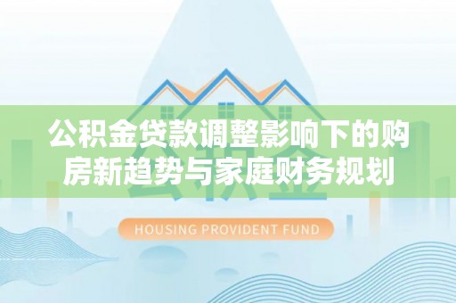 柳林公积金贷款调整影响下的购房新趋势与家庭财务规划