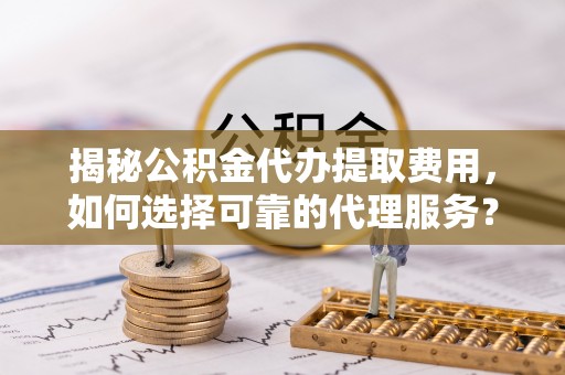 柳林揭秘公积金代办提取费用，如何选择可靠的代理服务？