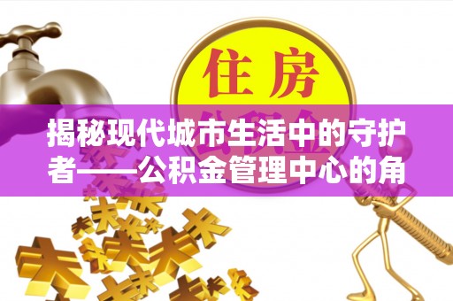 柳林揭秘现代城市生活中的守护者——公积金管理中心的角色与价值