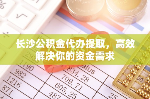 柳林长沙公积金代办提取，高效解决你的资金需求
