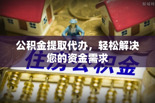 柳林公积金提取代办，轻松解决您的资金需求