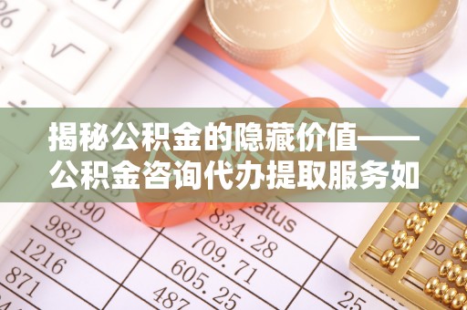 柳林揭秘公积金的隐藏价值——公积金咨询代办提取服务如何助您财富增值