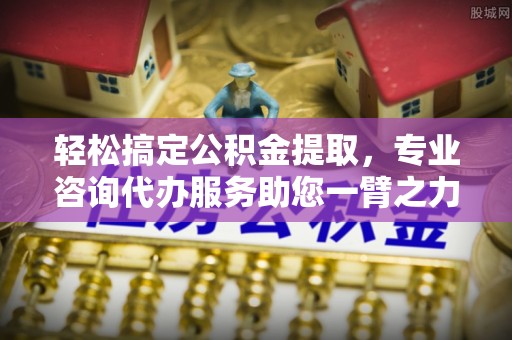 柳林轻松搞定公积金提取，专业咨询代办服务助您一臂之力