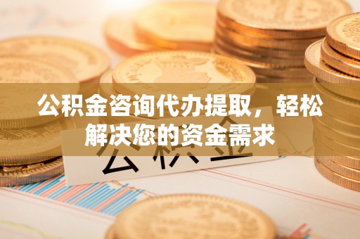 柳林公积金咨询代办提取，轻松解决您的资金需求