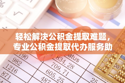 柳林轻松解决公积金提取难题，专业公积金提取代办服务助您无忧