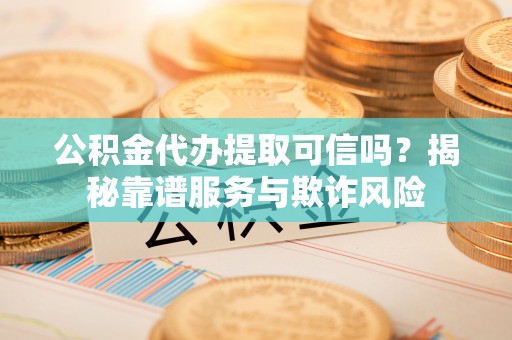 柳林公积金代办提取可信吗？揭秘靠谱服务与欺诈风险