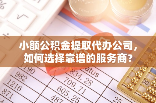 柳林小额公积金提取代办公司，如何选择靠谱的服务商？