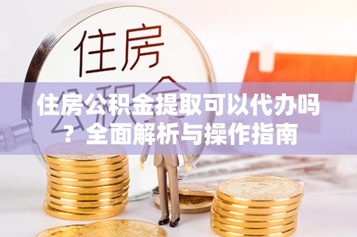 柳林住房公积金提取可以代办吗？全面解析与操作指南