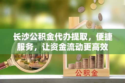 柳林长沙公积金代办提取，便捷服务，让资金流动更高效